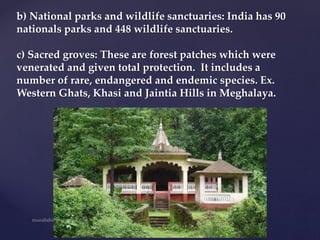 b) National parks and wildlife sanctuaries: India has 90
nationals parks and 448 wildlife sanctuaries.
c) Sacred groves: These are forest patches which were
venerated and given total protection. It includes a
number of rare, endangered and endemic species. Ex.
Western Ghats, Khasi and Jaintia Hills in Meghalaya.
 