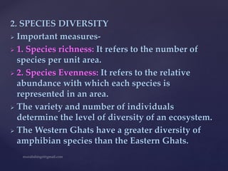 2. SPECIES DIVERSITY
 Important measures-
 1. Species richness: It refers to the number of
species per unit area.
 2. Species Evenness: It refers to the relative
abundance with which each species is
represented in an area.
 The variety and number of individuals
determine the level of diversity of an ecosystem.
 The Western Ghats have a greater diversity of
amphibian species than the Eastern Ghats.
 