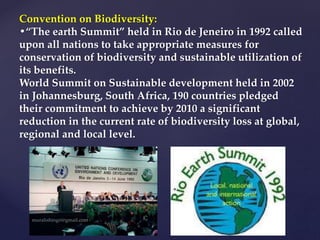 Convention on Biodiversity:
•“The earth Summit” held in Rio de Jeneiro in 1992 called
upon all nations to take appropriate measures for
conservation of biodiversity and sustainable utilization of
its benefits.
World Summit on Sustainable development held in 2002
in Johannesburg, South Africa, 190 countries pledged
their commitment to achieve by 2010 a significant
reduction in the current rate of biodiversity loss at global,
regional and local level.
 