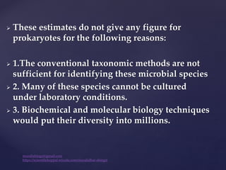  These estimates do not give any figure for
prokaryotes for the following reasons:
 1.The conventional taxonomic methods are not
sufficient for identifying these microbial species
 2. Many of these species cannot be cultured
under laboratory conditions.
 3. Biochemical and molecular biology techniques
would put their diversity into millions.
muralishingri@gmail.com
https://scientifickoppal.wixsite.com/muralidhar-shingri
 