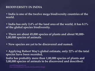 BIODIVERSITY IN INDIA
• India is one of the twelve mega biodiversity countries of the
world.
• India has only 2.4% of the land area of the world, it has 8.1%
of the global species biodiversity.
• There are about 45,000 species of plants and about 90,000-
1,00,000 species of animals.
• New species are yet to be discovered and named.
• Applying Robert May’s global estimate, only 22% of the total
species have been recorded,
India has probably more than 1,00,000 species of plants and
3,00,000 species of animals to be discovered and described.
muralishingri@gmail.com
https://scientifickoppal.wixsite.com/muralidhar-shingri
 