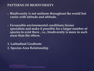 PATTERNS OF BIODIVERSITY
 Biodiversity is not uniform throughout the world but
varies with latitude and altitude.
 Favourable environmental conditions favour
speciation and make it possible for a larger number of
species to exist there , i.e., biodiversity is more in such
areas than the others.
1. Latitudinal Gradients
2. Species-Area Relationship
muralishingri@gmail.com
https://scientifickoppal.wixsite.com/muralidhar-shingri
 