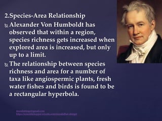 2.Species-Area Relationship
 Alexander Von Humboldt has
observed that within a region,
species richness gets increased when
explored area is increased, but only
up to a limit.
 The relationship between species
richness and area for a number of
taxa like angiospermic plants, fresh
water fishes and birds is found to be
a rectangular hyperbola.
muralishingri@gmail.com
https://scientifickoppal.wixsite.com/muralidhar-shingri
 