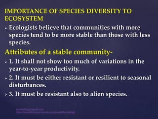 IMPORTANCE OF SPECIES DIVERSITY TO
ECOSYSTEM
 Ecologists believe that communities with more
species tend to be more stable than those with less
species.
Attributes of a stable community-
 1. It shall not show too much of variations in the
year-to-year productivity.
 2. It must be either resistant or resilient to seasonal
disturbances.
 3. It must be resistant also to alien species.
muralishingri@gmail.com
https://scientifickoppal.wixsite.com/muralidhar-shingri
 