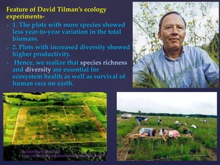 Feature of David Tilman’s ecology
experiments-
 1. The plots with more species showed
less year-to-year variation in the total
biomass.
 2. Plots with increased diversity showed
higher productivity.
 Hence, we realize that species richness
and diversity are essential for
ecosystem health as well as survival of
human race on earth.
muralishingri@gmail.com
https://scientifickoppal.wixsite.com/muralidhar-shingri
 