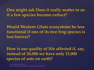 One might ask Does it really matter to us
if a few species become extinct?
Would Western Ghats ecosystems be less
functional if one of its tree frog species is
lost forever?
How is our quality of life affected if, say,
instead of 20,000 we have only 15,000
species of ants on earth?
muralishingri@gmail.com
https://scientifickoppal.wixsite.com/muralidhar-shingri
 