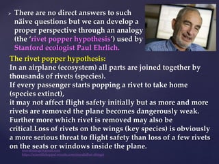  There are no direct answers to such
näive questions but we can develop a
proper perspective through an analogy
(the ‘rivet popper hypothesis’) used by
Stanford ecologist Paul Ehrlich.
The rivet popper hypothesis:
In an airplane (ecosystem) all parts are joined together by
thousands of rivets (species).
If every passenger starts popping a rivet to take home
(species extinct),
it may not affect flight safety initially but as more and more
rivets are removed the plane becomes dangerously weak.
Further more which rivet is removed may also be
critical.Loss of rivets on the wings (key species) is obviously
a more serious threat to flight safety than loss of a few rivets
on the seats or windows inside the plane.
muralishingri@gmail.com
https://scientifickoppal.wixsite.com/muralidhar-shingri
 