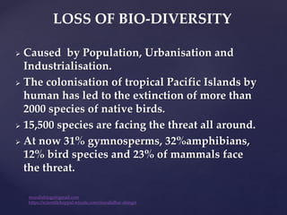  Caused by Population, Urbanisation and
Industrialisation.
 The colonisation of tropical Pacific Islands by
human has led to the extinction of more than
2000 species of native birds.
 15,500 species are facing the threat all around.
 At now 31% gymnosperms, 32%amphibians,
12% bird species and 23% of mammals face
the threat.
LOSS OF BIO-DIVERSITY
muralishingri@gmail.com
https://scientifickoppal.wixsite.com/muralidhar-shingri
 