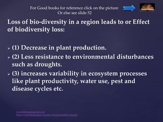 Loss of bio-diversity in a region leads to or Effect
of biodiversity loss:
 (1) Decrease in plant production.
 (2) Less resistance to environmental disturbances
such as droughts.
 (3) increases variability in ecosystem processes
like plant productivity, water use, pest and
disease cycles etc.
muralishingri@gmail.com
https://scientifickoppal.wixsite.com/muralidhar-shingri
For Good books for reference click on the picture
Or else see slide 52
 