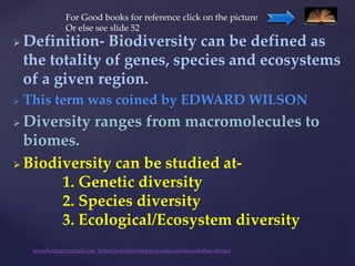  Definition- Biodiversity can be defined as
the totality of genes, species and ecosystems
of a given region.
 This term was coined by EDWARD WILSON
 Diversity ranges from macromolecules to
biomes.
 Biodiversity can be studied at-
1. Genetic diversity
2. Species diversity
3. Ecological/Ecosystem diversity
muralishingri@gmail.com https://scientifickoppal.wixsite.com/muralidhar-shingri
For Good books for reference click on the picture
Or else see slide 52
 