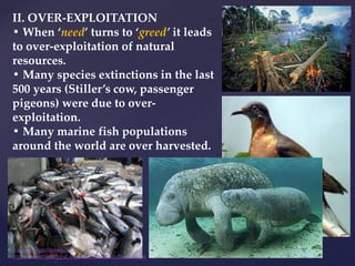 II. OVER-EXPLOITATION
• When ‘need’ turns to ‘greed’ it leads
to over-exploitation of natural
resources.
• Many species extinctions in the last
500 years (Stiller’s cow, passenger
pigeons) were due to over-
exploitation.
• Many marine fish populations
around the world are over harvested.
muralishingri@gmail.com
https://scientifickoppal.wixsite.com/muralidhar-shingri
 