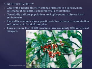1. GENETIC DIVERSITY
 Greater the genetic diversity among organisms of a species, more
sustenance it has against environmental perturbations.
 Genetically uniform populations are highly prone to disease harsh
environment.
 Rauwolfia vomitoria shows genetic variation in terms of concentration
and potency of chemical reserpine
 There are more than 50,000 varieties of rice and nearly 1000 varieties of
mangoes.
 