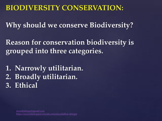 BIODIVERSITY CONSERVATION:
Why should we conserve Biodiversity?
Reason for conservation biodiversity is
grouped into three categories.
1. Narrowly utilitarian.
2. Broadly utilitarian.
3. Ethical
muralishingri@gmail.com
https://scientifickoppal.wixsite.com/muralidhar-shingri
 