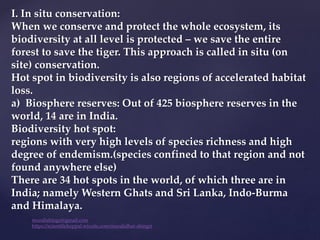 I. In situ conservation:
When we conserve and protect the whole ecosystem, its
biodiversity at all level is protected – we save the entire
forest to save the tiger. This approach is called in situ (on
site) conservation.
Hot spot in biodiversity is also regions of accelerated habitat
loss.
a) Biosphere reserves: Out of 425 biosphere reserves in the
world, 14 are in India.
Biodiversity hot spot:
regions with very high levels of species richness and high
degree of endemism.(species confined to that region and not
found anywhere else)
There are 34 hot spots in the world, of which three are in
India; namely Western Ghats and Sri Lanka, Indo-Burma
and Himalaya.
muralishingri@gmail.com
https://scientifickoppal.wixsite.com/muralidhar-shingri
 