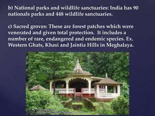b) National parks and wildlife sanctuaries: India has 90
nationals parks and 448 wildlife sanctuaries.
c) Sacred groves: These are forest patches which were
venerated and given total protection. It includes a
number of rare, endangered and endemic species. Ex.
Western Ghats, Khasi and Jaintia Hills in Meghalaya.
muralishingri@gmail.com
https://scientifickoppal.wixsite.com/muralidhar-shingri
 