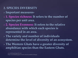 2. SPECIES DIVERSITY
 Important measures-
 1. Species richness: It refers to the number of
species per unit area.
 2. Species Evenness: It refers to the relative
abundance with which each species is
represented in an area.
 The variety and number of individuals
determine the level of diversity of an ecosystem.
 The Western Ghats have a greater diversity of
amphibian species than the Eastern Ghats.
 