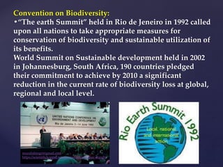 Convention on Biodiversity:
•“The earth Summit” held in Rio de Jeneiro in 1992 called
upon all nations to take appropriate measures for
conservation of biodiversity and sustainable utilization of
its benefits.
World Summit on Sustainable development held in 2002
in Johannesburg, South Africa, 190 countries pledged
their commitment to achieve by 2010 a significant
reduction in the current rate of biodiversity loss at global,
regional and local level.
muralishingri@gmail.com
https://scientifickoppal.wixsite.com/muralidhar-shingri
 