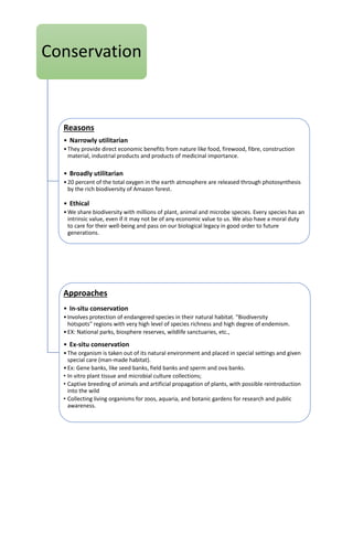 Conservation
Reasons
• Narrowly utilitarian
•They provide direct economic benefits from nature like food, firewood, fibre, construction
material, industrial products and products of medicinal importance.
• Broadly utilitarian
•20 percent of the total oxygen in the earth atmosphere are released through photosynthesis
by the rich biodiversity of Amazon forest.
• Ethical
•We share biodiversity with millions of plant, animal and microbe species. Every species has an
intrinsic value, even if it may not be of any economic value to us. We also have a moral duty
to care for their well-being and pass on our biological legacy in good order to future
generations.
Approaches
• In-situ conservation
•Involves protection of endangered species in their natural habitat. "Biodiversity
hotspots" regions with very high level of species richness and high degree of endemism.
•EX: National parks, biosphere reserves, wildlife sanctuaries, etc.,
• Ex-situ conservation
•The organism is taken out of its natural environment and placed in special settings and given
special care (man-made habitat).
•Ex: Gene banks, like seed banks, field banks and sperm and ova banks.
• In vitro plant tissue and microbial culture collections;
• Captive breeding of animals and artificial propagation of plants, with possible reintroduction
into the wild
• Collecting living organisms for zoos, aquaria, and botanic gardens for research and public
awareness.
 