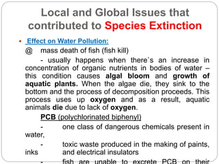 Local and Global Issues that
contributed to Species Extinction
 Effect on Water Pollution:
@ mass death of fish (fish kill)
- usually happens when there`s an increase in
concentration of organic nutrients in bodies of water –
this condition causes algal bloom and growth of
aquatic plants. When the algae die, they sink to the
bottom and the process of decomposition proceeds. This
process uses up oxygen and as a result, aquatic
animals die due to lack of oxygen.
PCB (polychlorinated biphenyl)
- one class of dangerous chemicals present in
water,
- toxic waste produced in the making of paints,
inks and electrical insulators
 