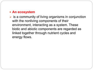  An ecosystem
 is a community of living organisms in conjunction
with the nonliving components of their
environment, interacting as a system. These
biotic and abiotic components are regarded as
linked together through nutrient cycles and
energy flows.
 