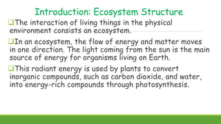 Introduction: Ecosystem Structure
The interaction of living things in the physical
environment consists an ecosystem.
In an ecosystem, the flow of energy and matter moves
in one direction. The light coming from the sun is the main
source of energy for organisms living on Earth.
This radiant energy is used by plants to convert
inorganic compounds, such as carbon dioxide, and water,
into energy-rich compounds through photosynthesis.
 