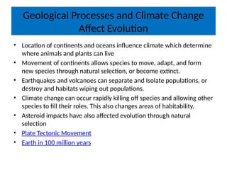 Geological Processes and Climate Change
Affect Evolution
• Location of continents and oceans influence climate which determine
where animals and plants can live
• Movement of continents allows species to move, adapt, and form
new species through natural selection, or become extinct.
• Earthquakes and volcanoes can separate and Isolate populations, or
destroy and habitats wiping out populations.
• Climate change can occur rapidly killing off species and allowing other
species to fill their roles. This also changes areas of habitability.
• Asteroid impacts have also affected evolution through natural
selection
• Plate Tectonic Movement
• Earth in 100 million years
 