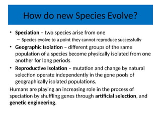How do new Species Evolve?
• Speciation – two species arise from one
– Species evolve to a point they cannot reproduce successfully
• Geographic Isolation – different groups of the same
population of a species become physically isolated from one
another for long periods
• Reproductive Isolation – mutation and change by natural
selection operate independently in the gene pools of
geographically isolated populations.
Humans are playing an increasing role in the process of
speciation by shuffling genes through artificial selection, and
genetic engineering.
 