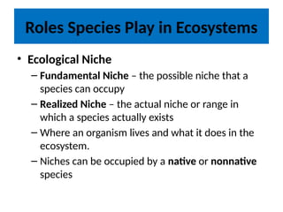 Roles Species Play in Ecosystems
• Ecological Niche
– Fundamental Niche – the possible niche that a
species can occupy
– Realized Niche – the actual niche or range in
which a species actually exists
– Where an organism lives and what it does in the
ecosystem.
– Niches can be occupied by a native or nonnative
species
 