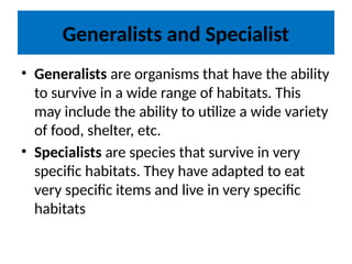 Generalists and Specialist
• Generalists are organisms that have the ability
to survive in a wide range of habitats. This
may include the ability to utilize a wide variety
of food, shelter, etc.
• Specialists are species that survive in very
specific habitats. They have adapted to eat
very specific items and live in very specific
habitats
 