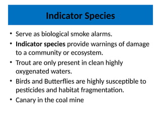 Indicator Species
• Serve as biological smoke alarms.
• Indicator species provide warnings of damage
to a community or ecosystem.
• Trout are only present in clean highly
oxygenated waters.
• Birds and Butterflies are highly susceptible to
pesticides and habitat fragmentation.
• Canary in the coal mine
 