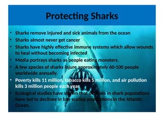 Protecting Sharks
• Sharks remove injured and sick animals from the ocean
• Sharks almost never get cancer
• Sharks have highly effective immune systems which allow wounds
to heal without becoming infected
• Media portrays sharks as people eating monsters.
• A few species of sharks injure approximately 60-100 people
worldwide annually.
• Poverty kills 11 million, tobacco kills 5 million, and air pollution
kills 3 million people each year.
• Ecological studies have shown that declines in shark populations
have led to declines in bay scallop populations in the Atlantic
Ocean.
 