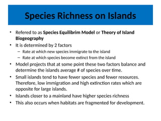 Species Richness on Islands
• Refered to as Species Equilibrim Model or Theory of Island
Biogeography
• It is determined by 2 factors
– Rate at which new species immigrate to the island
– Rate at which species become extinct from the island
• Model projects that at some point these two factors balance and
determine the islands average # of species over time.
• Small islands tend to have fewer species and fewer resources.
Therefore, low immigration and high extinction rates which are
opposite for large islands.
• Islands closer to a mainland have higher species richness
• This also occurs when habitats are fragmented for development.
 