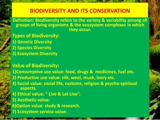 BIODIVERSITY AND ITS CONSERVATION
Definition: Biodiversity refers to the variety & variability among all
groups of living organisms & the ecosystem complexes in which
they occur.
Types of Biodiversity:
1) Genetic Diversity
2) Species Diversity
3) Ecosystem Diversity
Value of Biodiversity:
1)Consumptive use value: food, drugs & medicines, fuel etc.
2) Productive use value: silk, wool, musk, ivory etc.
3) Social value: social life, customs, religion & psycho-spiritual
aspects.
4) Ethical value: “ Live & Let Live”.
5) Aesthetic value:
6)Option value: study & research.
7) Ecosystem service value:
 