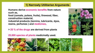 1) Narrowly Utilitarian Arguments
Humans derive economic benefits from nature
such as,
food (cereals, pulses, fruits), firewood, fiber,
construction material,
industrial products (tannins, lubricants, dyes,
resins, perfumes ) and medicines.
> 25 % of the drugs are derived from plants
25,000 species of plants medicinally used.
 
