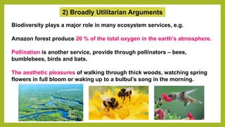 2) Broadly Utilitarian Arguments
Biodiversity plays a major role in many ecosystem services, e.g.
Amazon forest produce 20 % of the total oxygen in the earth’s atmosphere.
Pollination is another service, provide through pollinators – bees,
bumblebees, birds and bats.
The aesthetic pleasures of walking through thick woods, watching spring
flowers in full bloom or waking up to a bulbul’s song in the morning.
 