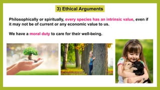 3) Ethical Arguments
Philosophically or spiritually, every species has an intrinsic value, even if
it may not be of current or any economic value to us.
We have a moral duty to care for their well-being.
 