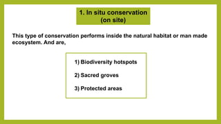 1. In situ conservation
(on site)
This type of conservation performs inside the natural habitat or man made
ecosystem. And are,
1) Biodiversity hotspots
2) Sacred groves
3) Protected areas
 