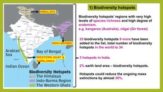 1) Biodiversity hotspots
HIMALAYA
INDO-BURMA
WESTERN GHAT &
SHRILANKA
Biodiversity hotspots’ regions with very high
levels of species richness and high degree of
endemism.
e.g. kangaroo (Australia), nilgai (Gir forest)
25 biodiversity hotspots 9 more have been
added to the list, total number of biodiversity
hotspots in the world to 34.
3 hotspots in India.
2% earth land area – biodiversity hotspots.
Hotspots could reduce the ongoing mass
extinctions by almost 30%.
 