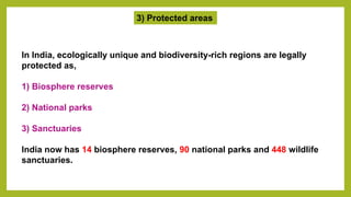 3) Protected areas
In India, ecologically unique and biodiversity-rich regions are legally
protected as,
1) Biosphere reserves
2) National parks
3) Sanctuaries
India now has 14 biosphere reserves, 90 national parks and 448 wildlife
sanctuaries.
 
