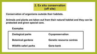 2. Ex situ conservation
(off site)
Conservation of organisms outside their habitats.
Animals and plants are taken out from their natural habitat and they can be
protected and given special care.
Examples
Zoological parks Cryopreservation
Botanical gardens Genetic resource centres
Wildlife safari parks Gene bank
 