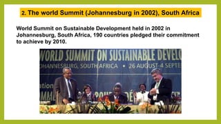 World Summit on Sustainable Development held in 2002 in
Johannesburg, South Africa, 190 countries pledged their commitment
to achieve by 2010.
2. The world Summit (Johannesburg in 2002), South Africa
 