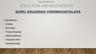 GURU GHASIDAS VISHWAVIDYALAYA
• Submitted by-
• R.Akhila
• Parul Barik
• Pranay Dewangan
• Rakesh Gadhewal
• Omprakash Bhoi
• Samanvay Singh
Presentation on
POLLUTION AND BIODIVERSITY
 