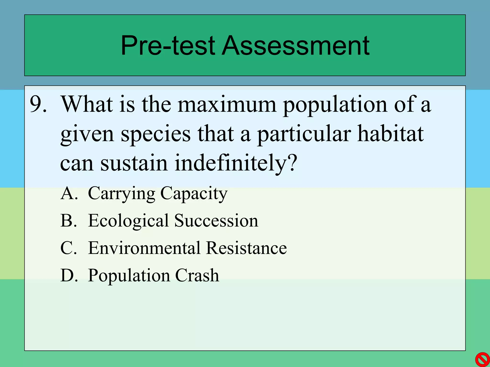 Pre-test Assessment
9. What is the maximum population of a
given species that a particular habitat
can sustain indefinitely?
A. Carrying Capacity
B. Ecological Succession
C. Environmental Resistance
D. Population Crash
 