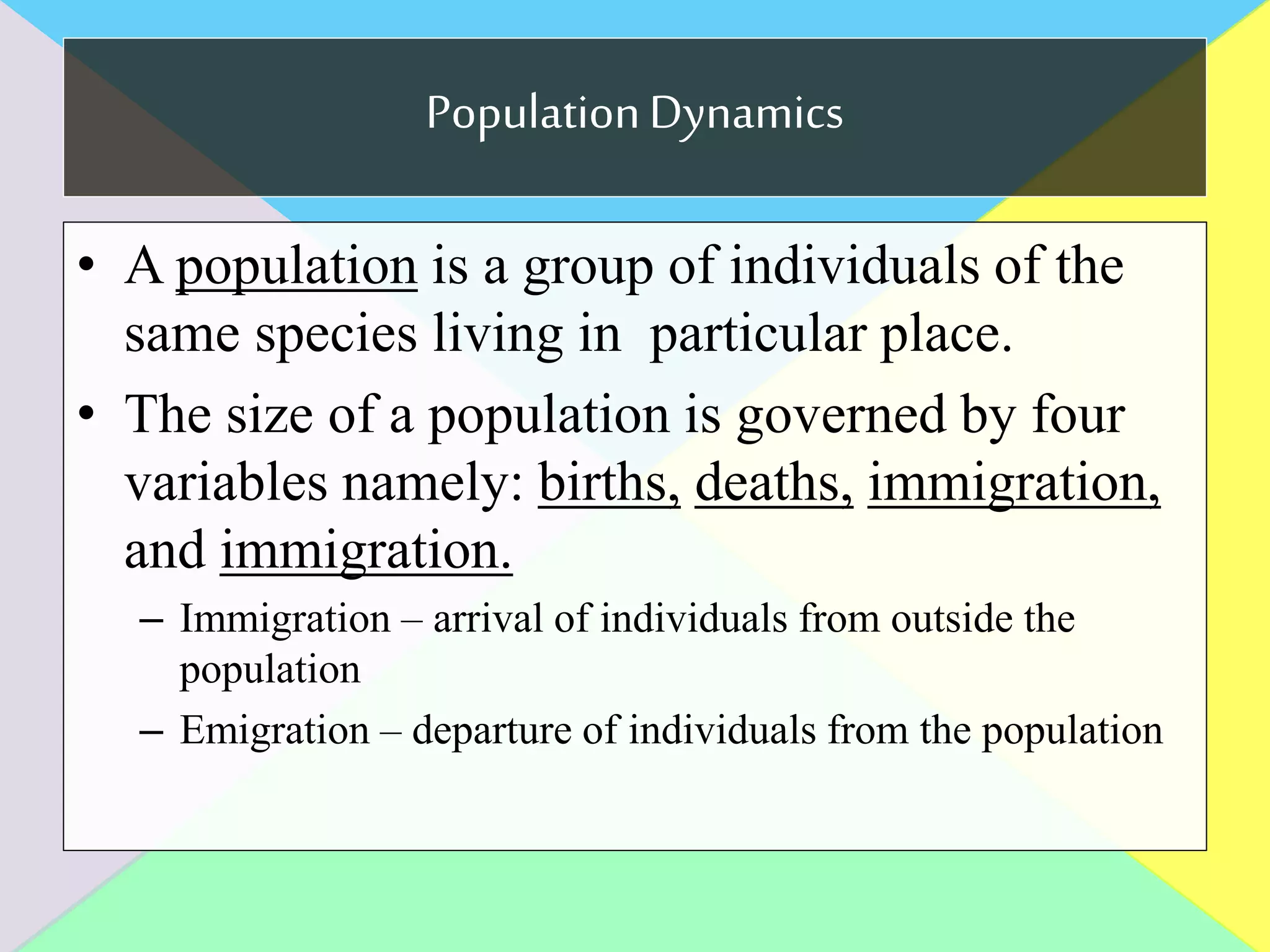 PopulationDynamics
• A population is a group of individuals of the
same species living in particular place.
• The size of a population is governed by four
variables namely: births, deaths, immigration,
and immigration.
– Immigration – arrival of individuals from outside the
population
– Emigration – departure of individuals from the population
 