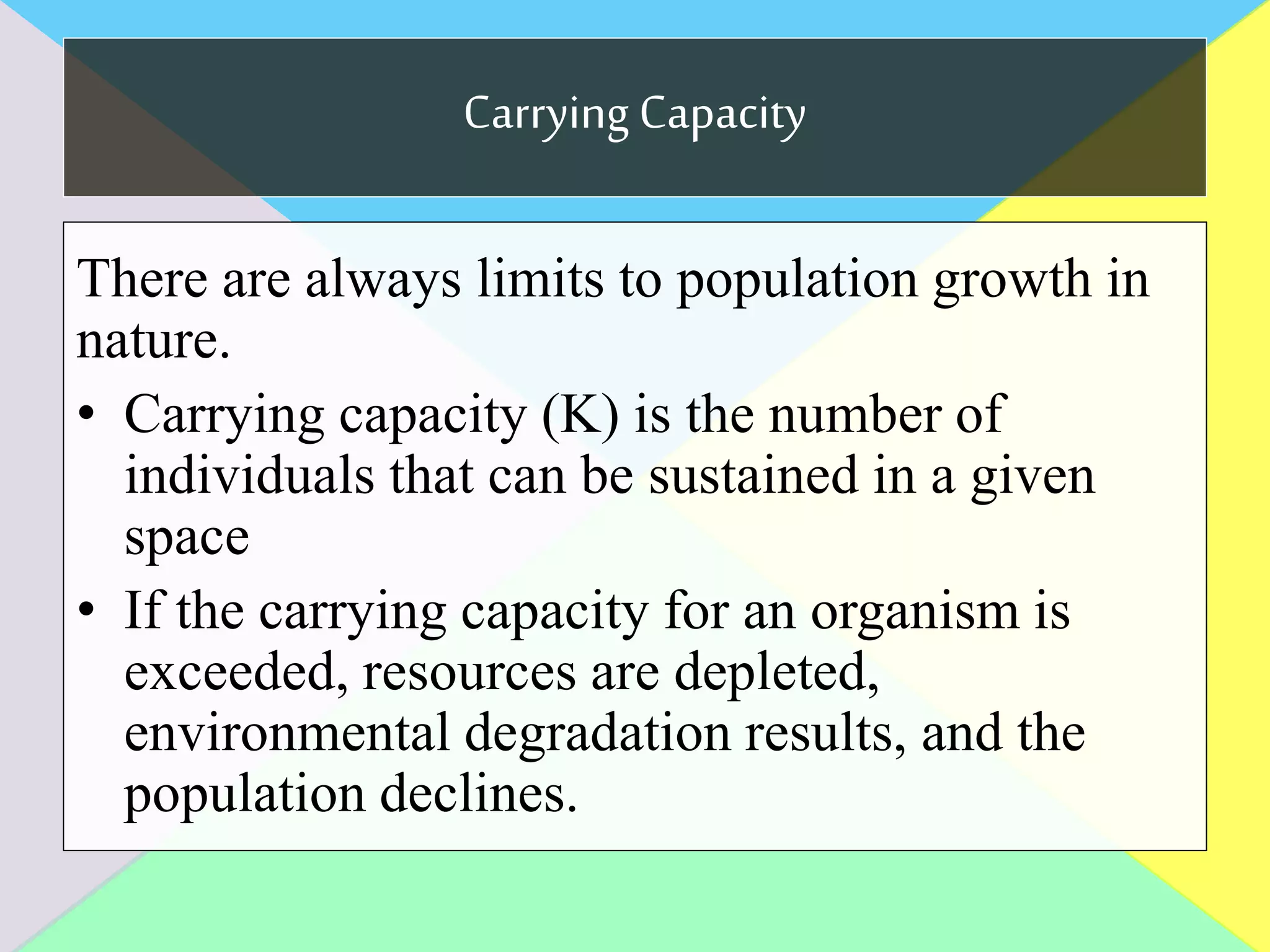 Carrying Capacity
There are always limits to population growth in
nature.
• Carrying capacity (K) is the number of
individuals that can be sustained in a given
space
• If the carrying capacity for an organism is
exceeded, resources are depleted,
environmental degradation results, and the
population declines.
 