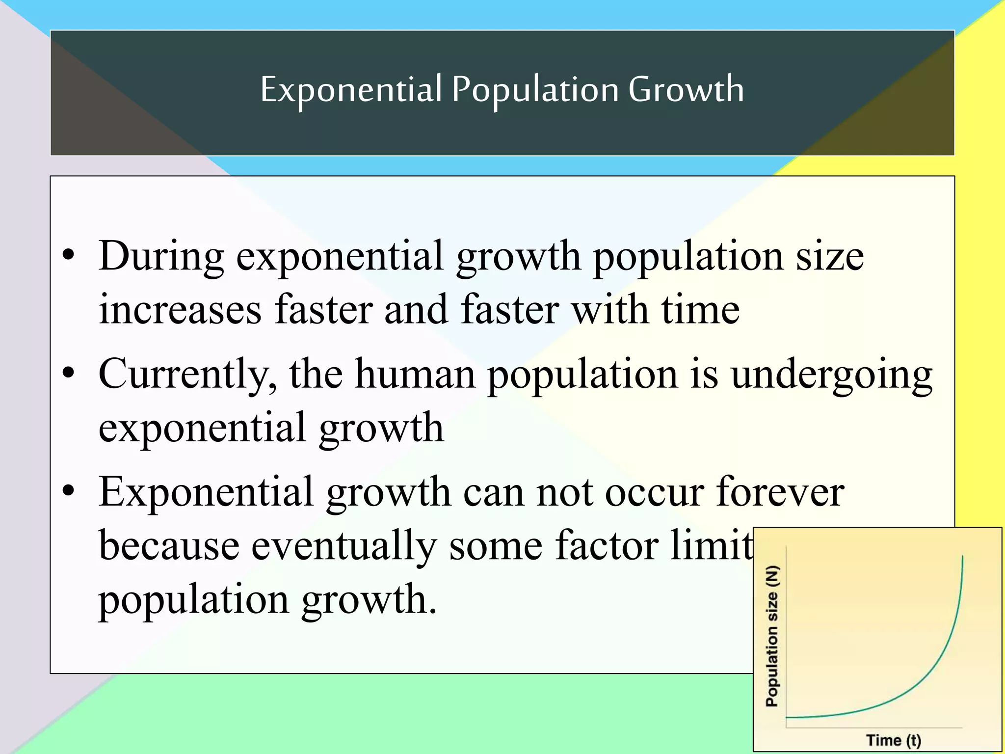 Exponential PopulationGrowth
• During exponential growth population size
increases faster and faster with time
• Currently, the human population is undergoing
exponential growth
• Exponential growth can not occur forever
because eventually some factor limits
population growth.
 