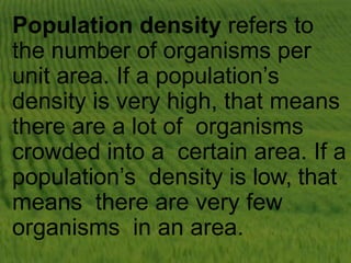 Population density refers to
the number of organisms per
unit area. If a population’s
density is very high, that means
there are a lot of organisms
crowded into a certain area. If a
population’s density is low, that
means there are very few
organisms in an area.
 