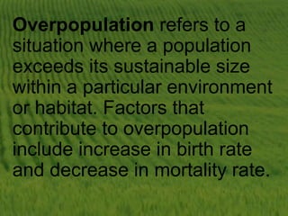 Overpopulation refers to a
situation where a population
exceeds its sustainable size
within a particular environment
or habitat. Factors that
contribute to overpopulation
include increase in birth rate
and decrease in mortality rate.
 