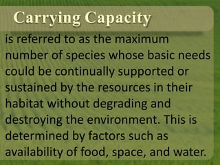 Carrying Capacity
is referred to as the maximum
number of species whose basic needs
could be continually supported or
sustained by the resources in their
habitat without degrading and
destroying the environment. This is
determined by factors such as
availability of food, space, and water.
 