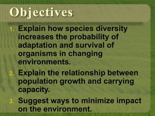 Objectives
1. Explain how species diversity
increases the probability of
adaptation and survival of
organisms in changing
environments.
2. Explain the relationship between
population growth and carrying
capacity.
3. Suggest ways to minimize impact
on the environment.
 